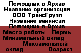 Помощник в Архив › Название организации ­ ООО ТрансГрупп › Название вакансии ­ Помощник в Архив › Место работы ­ Пермь › Минимальный оклад ­ 23 000 › Максимальный оклад ­ 20 000 › Возраст от ­ 25 › Возраст до ­ 55 - Пермский край, Пермь г. Работа » Вакансии   . Пермский край,Пермь г.